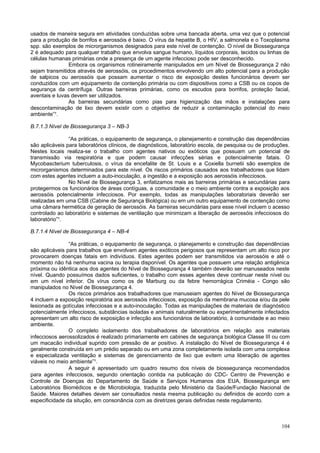 104
usados de maneira segura em atividades conduzidas sobre uma bancada aberta, uma vez que o potencial
para a produção de borrifos e aerossóis é baixo. O vírus da hepatite B, o HIV, a salmonela e o Toxoplasma
spp. são exemplos de microrganismos designados para este nível de contenção. O nível de Biossegurança
2 é adequado para qualquer trabalho que envolva sangue humano, líquidos corporais, tecidos ou linhas de
células humanas primárias onde a presença de um agente infeccioso pode ser desconhecido.
Embora os organismos rotineiramente manipulados em um Nível de Biossegurança 2 não
sejam transmitidos através de aerossóis, os procedimentos envolvendo um alto potencial para a produção
de salpicos ou aerossóis que possam aumentar o risco de exposição destes funcionários devem ser
conduzidos com um equipamento de contenção primária ou com dispositivos como a CSB ou os copos de
segurança da centrífuga. Outras barreiras primárias, como os escudos para borrifos, proteção facial,
aventais e luvas devem ser utilizados.
As barreiras secundárias como pias para higienização das mãos e instalações para
descontaminação de lixo devem existir com o objetivo de reduzir a contaminação potencial do meio
ambiente”¹.
B.7.1.3 Nível de Biossegurança 3 – NB-3
“As práticas, o equipamento de segurança, o planejamento e construção das dependências
são aplicáveis para laboratórios clínicos, de diagnósticos, laboratório escola, de pesquisa ou de produções.
Nestes locais realiza-se o trabalho com agentes nativos ou exóticos que possuam um potencial de
transmissão via respiratória e que podem causar infecções sérias e potencialmente fatais. O
Mycobascterium tuberculosis, o vírus da encefalite de St. Louis e a Coxiella burnetii são exemplos de
microrganismos determinados para este nível. Os riscos primários causados aos trabalhadores que lidam
com estes agentes incluem a auto-inoculação, a ingestão e a exposição aos aerossóis infecciosos.
No Nível de Biossegurança 3, enfatizamos mais as barreiras primárias e secundárias para
protegermos os funcionários de áreas contíguas, a comunidade e o meio ambiente contra a exposição aos
aerossóis potencialmente infecciosos. Por exemplo, todas as manipulações laboratoriais deverão ser
realizadas em uma CSB (Cabine de Segurança Biológica) ou em um outro equipamento de contenção como
uma câmara hermética de geração de aerossóis. As barreiras secundárias para esse nível incluem o acesso
controlado ao laboratório e sistemas de ventilação que minimizam a liberação de aerossóis infecciosos do
laboratório”¹.
B.7.1.4 Nível de Biossegurança 4 – NB-4
“As práticas, o equipamento de segurança, o planejamento e construção das dependências
são aplicáveis para trabalhos que envolvam agentes exóticos perigosos que representam um alto risco por
provocarem doenças fatais em indivíduos. Estes agentes podem ser transmitidos via aerossóis e até o
momento não há nenhuma vacina ou terapia disponível. Os agentes que possuem uma relação antigênica
próxima ou idêntica aos dos agentes do Nível de Biossegurança 4 também deverão ser manuseados neste
nível. Quando possuímos dados suficientes, o trabalho com esses agentes deve continuar neste nível ou
em um nível inferior. Os vírus como os de Marburg ou da febre hemorrágica Criméia - Congo são
manipulados no Nível de Biossegurança 4.
Os riscos primários aos trabalhadores que manuseiam agentes do Nível de Biossegurança
4 incluem a exposição respiratória aos aerossóis infecciosos, exposição da membrana mucosa e/ou da pele
lesionada as gotículas infecciosas e a auto-inoculação. Todas as manipulações de materiais de diagnóstico
potencialmente infecciosos, substâncias isoladas e animais naturalmente ou experimentalmente infectados
apresentam um alto risco de exposição e infecção aos funcionários de laboratório, à comunidade e ao meio
ambiente.
O completo isolamento dos trabalhadores de laboratórios em relação aos materiais
infecciosos aerossolizados é realizado primariamente em cabines de segurança biológica Classe III ou com
um macacão individual suprido com pressão de ar positivo. A instalação do Nível de Biossegurança 4 é
geralmente construída em um prédio separado ou em uma zona completamente isolada com uma complexa
e especializada ventilação e sistemas de gerenciamento de lixo que evitem uma liberação de agentes
viáveis no meio ambiente”¹.
A seguir é apresentado um quadro resumo dos níveis de biossegurança recomendados
para agentes infecciosos, segundo orientação contida na publicação do CDC- Centro de Prevenção e
Controle de Doenças do Departamento de Saúde e Serviços Humanos dos EUA, Biossegurança em
Laboratórios Biomédicos e de Microbiologia, traduzida pelo Ministério da Saúde/Fundação Nacional de
Saúde. Maiores detalhes devem ser consultados nesta mesma publicação ou definidos de acordo com a
especificidade da situção, em consonância com as diretrizes gerais definidas neste regulamento.
 