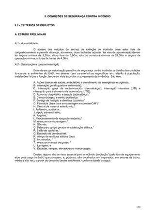 130
8. CONDIÇÕES DE SEGURANÇA CONTRA INCÊNDIO
8.1 - CRITÉRIOS DE PROJETOS
A. ESTUDO PRELIMINAR
A.1 - Acessibilidade
O acesso dos veículos do serviço de extinção de incêndio deve estar livre de
congestionamento e permitir alcançar, ao menos, duas fachadas opostas. As vias de aproximação devem
ter largura mínima de 3,20m, altura livre de 5,00m, raio de curvatura mínima de 21,30m e largura de
operação mínima junto às fachadas de 4,50m.
A.2 - Setorização e compartimentação
Entende-se por setorização para fins de segurança contra incêndio, a divisão das unidades
funcionais e ambientes do EAS, em setores com características específicas em relação à população,
instalações físicas e função, tendo em vista subsidiar o zoneamento de incêndios. São eles:
A. Ações básicas de saúde, ambulatório e atendimento de emergência e urgência;
B. Internação geral (quarto e enfermaria);
C. Internação geral de recém-nascido (neonatologia), internação intensiva (UTI) e
internação para tratamento de queimados (UTQ);
D. Apoio ao diagnóstico e terapia (laboratórios);*
E. Centro cirúrgico e centro obstétrico;
F. Serviço de nutrição e dietética (cozinha);*
G. Farmácia (área para armazenagem e controle-CAF);*
H. Central de material esterilizado;*
I. Anfiteatro, auditório;
J. Apoio administrativo;
K. Arquivo;*
L. Processamento de roupa (lavanderia);*
M. Área para armazenagem;*
N. Oficinas;
O. Salas para grupo gerador e subestação elétrica;*
P. Salão de caldeiras;*
Q. Depósito de combustível; *
R. Abrigo de resíduos sólidos (lixo);
S. Incinerador; *
T. Área para central de gases; *
U. Lavagem; e
V. Escadas, rampas, elevadores e monta-cargas.
Destes, alguns são de risco especial para o incêndio (anotação*) pelo tipo de equipamento
e/ou pela carga incêndio que possuem, e, portanto, são detalhados em separados, em setores de baixo,
médio e alto risco a partir do tamanho destes ambientes, conforme tabela a seguir.
 