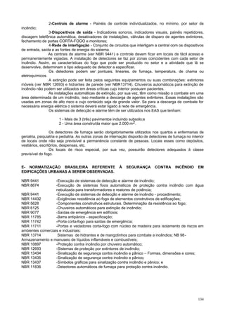 134
2-Centrais de alarme - Painéis de controle individualizados, no mínimo, por setor de
incêndio;
3-Dispositivos de saída - Indicadores sonoros, indicadores visuais, painéis repetidores,
discagem telefônica automática, desativadores de instalações, válvulas de disparo de agentes extintores,
fechamento de portas CORTA-FOGO e monitores;
4-Rede de interligação - Conjunto de circuitos que interligam a central com os dispositivos
de entrada, saída e as fontes de energia do sistema.
As centrais de alarme (ver NBR 9441) e controle devem ficar em locais de fácil acesso e
permanentemente vigiadas. A instalação de detectores se faz por zonas coincidentes com cada setor de
incêndio. Assim, as características do fogo que pode ser produzido no setor e a atividade que lá se
desenvolve, determinam o tipo adequado de detector a especificar.
Os detectores podem ser pontuais, lineares, de fumaça, temperatura, de chama ou
eletroquímicos.
A extinção pode ser feita pelos seguintes equipamentos ou suas combinações: extintores
móveis (ver NBR 12693) e hidrantes de parede (ver NBR13714). Chuveiros automáticos para extinção de
incêndio não podem ser utilizados em áreas críticas cujo interior possuam pacientes.
As instalações automáticas de extinção, por sua vez, têm como missão o combate em uma
área determinada de um incêndio, isso mediante a descarga de agentes extintores. Essas instalações são
usadas em zonas de alto risco e cujo conteúdo seja de grande valor. Se para a descarga de combate for
necessária energia elétrica o sistema deverá estar ligado à rede de emergência.
Os sistemas de detecção e alarme têm de ser utilizados nos EAS que tenham:
1 - Mais de 3 (três) pavimentos incluindo subsolo;e
2 - Uma área construída maior que 2.000 m2.
Os detectores de fumaça serão obrigatoriamente utilizados nos quartos e enfermarias de
geriatria, psiquiatria e pediatria. As outras zonas de internação disporão de detectores de fumaça no interior
de locais onde não seja previsível a permanência constante de pessoas. Locais esses como depósitos,
vestiários, escritórios, despensas, etc.
Os locais de risco especial, por sua vez, possuirão detectores adequados à classe
previsível do fogo.
E- NORMATIZAÇÃO BRASILEIRA REFERENTE À SEGURANÇA CONTRA INCÊNDIO EM
EDIFICAÇÕES URBANAS A SEREM OBSERVADAS.
NBR 9441 -Execução de sistemas de detecção e alarme de incêndio;
NBR 8674 -Execução de sistemas fixos automáticos de proteção contra incêndio com água
nebulizada para transformadores e reatores de potência;
NBR 9441 -Execução de sistemas de detecção e alarme de incêndio - procedimento;
NBR 14432 -Exigências resistência ao fogo de elementos construtivos de edificações;
NBR 5628 -Componentes construtivos estruturais. Determinação da resistência ao fogo;
NBR 6125 -Chuveiros automáticos para extinção de incêndio;
NBR 9077 -Saídas de emergência em edifícios;
NBR 11785 -Barra antipânico - especificação;
NBR 11742 -Porta corta-fogo para saídas de emergência;
NBR 11711 -Portas e vedadores corta-fogo com núcleo de madeira para isolamento de riscos em
ambientes comerciais e industriais;
NBR 13714 Sistemas de hidrantes e de mangotinhos para combate a incêndios; NB 98-
Armazenamento e manuseio de líquidos inflamáveis e combustíveis;
NBR 10897 -Proteção contra incêndio por chuveiro automático;
NBR 12693 -Sistemas de proteção por extintores de incêndio;
NBR 13434 -Sinalização de segurança contra incêndio e pânico – Formas, dimensões e cores;
NBR 13435 -Sinalização de segurança contra incêndio e pânico;
NBR 13437 -Símbolos gráficos para sinalização contra incêndio e pânico; e
NBR 11836 -Detectores automáticos de fumaça para proteção contra incêndio.
 