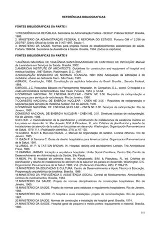141
REFERÊNCIAS BIBLIOGRAFICAS
FONTES BIBLIOGRÁFICAS DA PARTE I
1.PRESIDÊNCIA DA REPÚBLICA. Secretaria de Administração Pública - SEDAP. Práticas SEDAP. Brasília,
1988.
2. MINISTERIO DA ADMINISTRAÇÃO FEDERAL E REFORMA DO ESTADO. Portaria GM nº 2.296 de
23/07/97. Diário Oficial da União de 31/07/1997, Seção 1.
3. MINISTERIO DA SAÚDE. Normas para projetos físicos de estabelecimentos assistenciais de saúde.
Portaria 1884/94. Secretaria de Assistência à Saúde. Brasília, 1994. (todos os capítulos)
FONTES BIBLIOGRÁFICAS DA PARTE II
1.AGÊNCIA NACIONAL DE VIGILÂNCIA SANITÁRIA/UNIDADE DE CONTROLE DE INFECÇÃO: Manual
de Lavanderia em Serviços de Saúde. Brasília, 2002.
2.AMERICAN INSTITUTE OF ARCHITECTS. Guidelines for construction and equipment of hospital and
medical facilities ,1987 Edition. Washington, D.C, 1987.
3.ASSOCIAÇÃO BRASILEIRA DE NORMAS TÉCNICAS. NBR 9050 Adequação da edificação e do
mobiliário urbano ao deficiente físico. São Paulo, 1985.
4.BRASIL. Constituição, 1988. Constituição da república federativa do Brasil. Brasília , Senado Federal,
1988.
5.BROSS, J.C. Requisitos Básicos no Planejamento Hospitalar. In: Gonçalves, E.L., coord. O hospital e a
visão administrativa contemporânea. São Paulo, Pioneira, 1983. p. 53-64.
6.COMISSÃO NACIONAL DE ENERGIA NUCLEAR - CNEN. NE 3.06. Requisitos de radioproteção e
segurança para serviços de radioterapia. Rio de Janeiro, 1990.
7.COMISSÃO NACIONAL DE ENERGIA NUCLEAR - CNEN NE 3.05 - Requisitos de radioproteção e
segurança para serviços de medicina nuclear. Rio de Janeiro, 1996.
8.COMISSÃO NACIONAL DE ENERGIA NUCLEAR - CNEN.NE 3.02. Serviços de radioproteção. Rio de
Janeiro, 1988.
COMISSÃO NACIONAL DE ENERGIA NUCLEAR - CNEN NE. 3.01. Diretrizes básicas de radioproteção.
Rio de Janeiro, 1988.
9.DELRUE, J. Racionalización de la planificación y construcción de instalaciones de asistencia medica en
los paises en desarrollo. In: Kleczkowski, B.M. & Pibouleau, R., eds. Critérios de planificación y deseño de
instalaciones de atención de la salud en los países en desarrolo. Washington, Organización Pan-americana
de Salud, 1979. V.1. (Publicación científica, 379). p. 67-135.
10.GOBBO, M.A.R & MACULEVICIUS, J. Manual de organização do lactário. Livraria Atheneu. Rio de
Janeiro, 1985.
11.ISAZA P. & Santana C. Guias de diseño hospitalário para America Latina. Organizacion Pan-americana
de la Salud, 1991.
12.JAMES, W. P. & TATTON-BROWN, W. Hospital, desing and development. London, The Architectural
Press, 1986.
13.KARMAN, JARBAS. Iniciação a arquitetura hospitalar. União Social Camiliana, Centro São Camilo de
Desenvolvimento em Administração da Saúde, São Paulo.
14.MEIN, Ph. El hospital de primeira linea. In: Kleczkowski, B.M. & Pibouleau, R., ed. Critérios de
planificación y diseño de instalaciones de atención de la salud en los paises en desarrollo. Washington, D.C.
Organización Pan-americana de la Salud, 1986. V.A. (Publicación Científica, 495). P.199-215.
15.MINISTÉRIO DA EDUCAÇÃO E CULTURA. Centro de Desenvolvimento e Apoio Técnico à Educação.
Programação arquitetônica de biotérios. Brasília, 1986.
16.MINISTÉRIO DA PREVIDÊNCIA E ASSISTÊNCIA SOCIAL. Central de Medicamentos. Almoxarifados
centrais de medicamentos. Brasília, 1984.
17.MINISTÉRIO DA SAÚDE. Projeto de normas disciplinadoras da construções hospitalares. Rio de
Janeiro, 1965.
18.MINISTÉRIO DA SAÚDE. Projeto de normas para estatutos e regulamento hospitalares. Rio de Janeiro,
1966.
19.MINISTÉRIO DA SAÚDE. O hospital e suas instalações: projeto de recomendações. Rio de janeiro,
1967.
20.MINISTÉRIO DA SAÚDE. Normas de construção e instalação de hospital geral. Brasília, 1974.
21.MINISTÉRIO DA SAÚDE. Hospital geral de pequeno e médio portes: equipamento e material. Brasília,
1980.
 