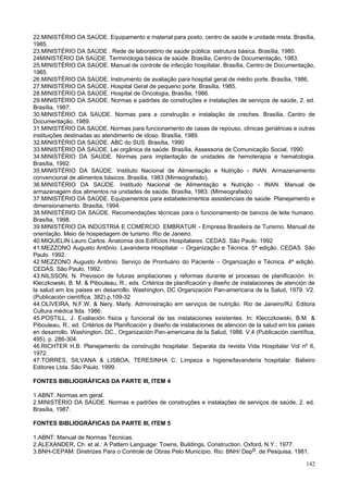 142
22.MINISTÉRIO DA SAÚDE. Equipamento e material para posto, centro de saúde e unidade mista. Brasília,
1985.
23.MINISTÉRIO DA SAÚDE . Rede de laboratório de saúde pública: estrutura básica. Brasília, 1980.
24MINISTÉRIO DA SAÚDE. Terminologia básica de saúde. Brasília, Centro de Documentação, 1983.
25.MINISTÉRIO DA SAÚDE. Manual de controle de infecção hospitalar. Brasília, Centro de Documentação,
1985.
26.MINISTÉRIO DA SAÚDE. Instrumento de avaliação para hospital geral de médio porte. Brasília, 1986.
27.MINISTÉRIO DA SAÚDE. Hospital Geral de pequeno porte. Brasília, 1985.
28.MINISTÉRIO DA SAÚDE. Hospital de Oncologia, Brasília, 1986.
29.MINISTÉRIO DA SAÚDE. Normas e padrões de construções e instalações de serviços de saúde, 2. ed.
Brasília, 1987.
30.MINISTÉRIO DA SAÚDE. Normas para a construção e instalação de creches. Brasília, Centro de
Documentação, 1989.
31.MINISTÉRIO DA SAÚDE. Normas para funcionamento de casas de repouso, clínicas geriátricas e outras
instituições destinadas ao atendimento de idoso. Brasília, 1989.
32.MINISTÉRIO DA SAÚDE. ABC do SUS. Brasília, 1990
33.MINISTÉRIO DA SAÚDE. Lei orgânica da saúde. Brasília, Assessoria de Comunicação Social, 1990.
34.MINISTÉRIO DA SAÚDE. Normas para implantação de unidades de hemoterapia e hematologia.
Brasília, 1992.
35.MINISTÉRIO DA SAÚDE. Instituto Nacional de Alimentação e Nutrição - INAN. Armazenamento
convencional de alimentos básicos. Brasília, 1983 (Mimeografado).
36.MINISTÉRIO DA SAÚDE. Institudo Nacional de Alimentação e Nutrição - INAN. Manual de
armazenagem dos alimentos na unidades de saúde. Brasília, 1983. (Mimeografado)
37.MINISTÉRIO DA SAÚDE. Equipamentos para estabelecimentos assistenciais de saúde. Planejamento e
dimensionamento. Brasília, 1994.
38.MINISTÉRIO DA SAÚDE. Recomendações técnicas para o funcionamento de bancos de leite humano.
Brasília, 1998.
39.MINISTÉRIO DA INDÚSTRIA E COMÉRCIO. EMBRATUR - Empresa Brasileira de Turismo. Manual de
orientação. Meio de hospedagem de turismo. Rio de Janeiro.
40.MIQUELIN Lauro Carlos. Anatomia dos Edifícios Hospitalares. CEDAS. São Paulo. 1992
41.MEZZONO Augusto Antônio. Lavanderia Hospitalar – Organização e Técnica. 5ª edição. CEDAS. São
Paulo. 1992.
42.MEZZONO Augusto Antônio. Serviço de Prontuário do Paciente – Organização e Técnica. 4ª edição.
CEDAS. São Paulo, 1992.
43.NILSSON, N. Prevision de futuras ampliaciones y reformas durante el processo de planificación. In:
Kleczkowski, B. M. & Pibouleau, R., eds. Critérios de planificación y diseño de instalaciones de atención de
la salud em los paises en desarrollo. Washington, DC Organización Pan-americana de la Salud, 1979. V2.
(Publicación científica, 382).p.109-32
44.OLIVEIRA, N.F.W. & Nery, Marly. Administração em serviços de nutrição. Rio de Janeiro/RJ. Editora
Cultura médica ltda. 1986.
45.POSTILL, J. Evaliación física y funcional de las instalaciones existentes. In: Klecczkowski, B.M. &
Pibouleau, R., ed. Critérios de Planificación y diseño de instalaciones de atencion de la salud em los paises
en desarrollo. Washington, DC., Organización Pan-americana de la Salud, 1986. V.4 (Publicación científica,
495). p. 286-304.
46.RICHTER H.B. Planejamento da construção hospitalar. Separata da revista Vida Hospitalar Vol nº 6,
1972.
47.TORRES, SILVANA & LISBOA, TERESINHA C. Limpeza e higiene/lavanderia hospitalar. Balieiro
Editores Ltda. São Paulo. 1999.
FONTES BIBLIOGRÁFICAS DA PARTE III, ITEM 4
1.ABNT. Normas em geral.
2.MINISTÉRIO DA SAÚDE. Normas e padrões de construções e instalações de serviços de saúde, 2. ed.
Brasília, 1987.
FONTES BIBLIOGRÁFICAS DA PARTE III, ITEM 5
1.ABNT: Manual de Normas Técnicas.
2.ALEXANDER, Ch. et al.: A Pattern Language: Towns, Buildings, Construction. Oxford, N.Y.: 1977.
3.BNH-CEPAM: Diretrizes Para o Controle de Obras Pelo Município. Rio: BNH/ Depo. de Pesquisa, 1981.
 