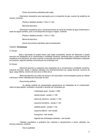 15
. Outros documentos solicitados pelo órgão.
- Elementos necessários para aprovação junto à companhia de gás, quando da existência da
mesma, contendo:
. Plantas e detalhes (escala ≥ 1:50 e ≥ 1:25);
. Memorial descritivo;
- Elementos necessários para o dimensionamento do ramal de entrada de água (hidrômetro) e
saída de esgoto sanitário, junto à concessionária de água e esgoto, contendo:
. Plantas e detalhes (escala ≥ 1:50 e ≥ 1:25);
. Memorial descritivo;
. Outros documentos solicitados pela concessionária.
1.2.3.2.1. Climatização
A. Escopo
Após a aprovação do projeto básico pelo órgão competente, deverá ser elaborado o projeto
executivo de instalações de ar condicionado e ventilação mecânica, atentando para o projeto executivo de
arquitetura e de estruturas, de modo a permitir a execução das obras das instalações hidráulicas e especiais
por terceiros, segundo padrões convencionais da construção civil.
B. Escopo
- Memorial descritivo e explicativo das instalações de ar condicionado e ventilação mecânica,
indicando fórmulas, dados e métodos utilizados nos dimensionamentos de: cargas térmicas, consumo de
água, carga elétrica, número de troca de ar e filtros de ar;
- Memorial descritivo da ordem de serviço a ser executada e recomendações quanto ao método
e técnicas a serem utilizadas para execução de obra.
- Documentos gráficos:
. As plantas poderão ser apresentadas agrupando-se as instalações de ar condicionado,
redes de água gelada, ventilação e exaustão e deverão ser compostas por:
. implantação geral - escala ≥ 1:500;
. plantas baixas - escala ≥ 1:100;
. planta de cobertura - escala ≥ 1:100;
. esquema isométrico - escala ≥ 1:25;
. detalhes gerais - escala ≥ 1:25;
. esquema elétrico - sem escala;
. fluxograma - sem escala;
. legenda das simbologias adotadas - sem escala;
- Relação quantitativa e qualitativa dos materiais e equipamentos a serem utilizados nos
diversos sistemas, contendo:
. Tipo e qualidade;
 