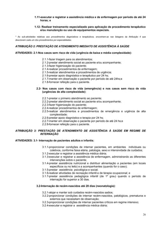 26
1.11-executar e registrar a assistência médica e de enfermagem por período de até 24
horas; e
1.12- Realizar treinamento especializado para aplicação de procedimento terapêutico
e/ou manutenção ou uso de equipamentos especiais.
* As sub-atividades relativas aos procedimentos diagnósticos e terapêuticos, encontram-se nas listagens da Atribuição 4 que
descrevem cada um dos procedimentos por especialidades.
ATRIBUIÇÃO 2: PRESTAÇÃO DE ATENDIMENTO IMEDIATO DE ASSISTÊNCIA À SAÚDE
ATIVIDADES: 2.1-Nos casos sem risco de vida (urgência de baixa e média complexidade):
2.1.1-fazer triagem para os atendimentos;
2.1.2-prestar atendimento social ao paciente e/ou acompanhante;
2.1.3-fazer higienização do paciente;
2.1.4-realizar procedimentos de enfermagem;
2.1.5-realizar atendimentos e procedimentos de urgência;
2.1.6-prestar apoio diagnóstico e terapêutico por 24 hs;
2.1.7-manter em observação o paciente por período de até 24hs;e
2.1.8-fornecer refeição para o paciente.
2.2- Nos casos com risco de vida (emergência) e nos casos sem risco de vida
(urgências de alta complexidade):
2.2.1-prestar o primeiro atendimento ao paciente;
2.2.2-prestar atendimento social ao paciente e/ou acompanhante;
2.2.3-fazer higienização do paciente;
2.2.4-realizar procedimentos de enfermagem;
2.2.5-realizar atendimentos e procedimentos de emergência e urgência de alta
complexidade;
2.2.6-prestar apoio diagnóstico e terapia por 24 hs;
2.2.7-manter em observação o paciente por período de até 24 hs;e
2.2.8-fornecer refeição para o paciente.
ATRIBUIÇÃO 3: PRESTAÇÃO DE ATENDIMENTO DE ASSISTÊNCIA À SAÚDE EM REGIME DE
INTERNAÇÃO
ATIVIDADES: 3.1- Internação de pacientes adultos e infantis:
3.1.1-proporcionar condições de internar pacientes, em ambientes individuais ou
coletivos, conforme faixa etária, patologia, sexo e intensividade de cuidados;
3.1.2-executar e registrar a assistência médica diária;
3.1.3-executar e registrar a assistência de enfermagem, administrando as diferentes
intervenções sobre o paciente;
3.1.4-prestar assistência nutricional e distribuir alimentação a pacientes (em locais
específicos ou no leito) e a acompanhantes (quando for o caso);
3.1.5-prestar assistência psicológica e social;
3.1.6-realizar atividades de recreação infantil e de terapia ocupacional; e
3.1.7-prestar assistência pedagógica infantil (de 1º grau) quando o período de
internação for superior a 30 dias.
3.2-Internação de recém-nascidos até 28 dias (neonatologia):
3.2.1-alojar e manter sob cuidados recém-nascidos sadios;
3.2.2-proporcionar condições de internar recém-nascidos, patológicos, prematuros e
externos que necessitam de observação;
3.2.3-proporcionar condições de internar pacientes críticos em regime intensivo;
3.2.4-executar e registrar a assistência médica diária;
 