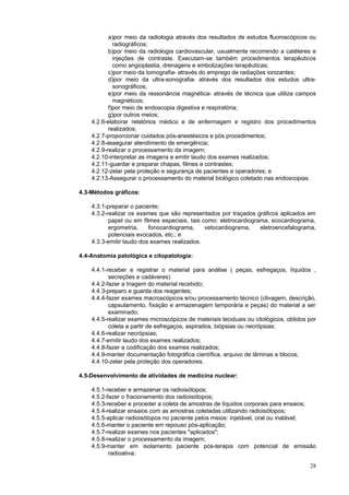 28
a)por meio da radiologia através dos resultados de estudos fluoroscópicos ou
radiográficos;
b)por meio da radiologia cardiovascular, usualmente recorrendo a catéteres e
injeções de contraste. Executam-se também procedimentos terapêuticos
como angioplastia, drenagens e embolizações terapêuticas;
c)por meio da tomografia- através do emprego de radiações ionizantes;
d)por meio da ultra-sonografia- através dos resultados dos estudos ultra-
sonográficos;
e)por meio da ressonância magnética- através de técnica que utiliza campos
magnéticos;
f)por meio de endoscopia digestiva e respiratória;
g)por outros meios;
4.2.6-elaborar relatórios médico e de enfermagem e registro dos procedimentos
realizados;
4.2.7-proporcionar cuidados pós-anestésicos e pós procedimentos;
4.2.8-assegurar atendimento de emergência;
4.2.9-realizar o processamento da imagem;
4.2.10-interpretar as imagens e emitir laudo dos exames realizados;
4.2.11-guardar e preparar chapas, filmes e contrastes;
4.2.12-zelar pela proteção e segurança de pacientes e operadores; e
4.2.13-Assegurar o processamento do material biológico coletado nas endoscopias.
4.3-Métodos gráficos:
4.3.1-preparar o paciente;
4.3.2-realizar os exames que são representados por traçados gráficos aplicados em
papel ou em filmes especiais, tais como: eletrocardiograma, ecocardiograma,
ergometria, fonocardiograma, vetocardiograma, eletroencefalograma,
potenciais evocados, etc.; e
4.3.3-emitir laudo dos exames realizados.
4.4-Anatomia patológica e citopatologia:
4.4.1-receber e registrar o material para análise ( peças, esfregaços, líquidos ,
secreções e cadáveres)
4.4.2-fazer a triagem do material recebido;
4.4.3-preparo e guarda dos reagentes;
4.4.4-fazer exames macroscópicos e/ou processamento técnico (clivagem, descrição,
capsulamento, fixação e armazenagem temporária e peças) do material a ser
examinado;
4.4.5-realizar exames microscópicos de materiais teciduais ou citológicos, obtidos por
coleta a partir de esfregaços, aspirados, biópsias ou necrópsias;
4.4.6-realizar necrópsias;
4.4.7-emitir laudo dos exames realizados;
4.4.8-fazer a codificação dos exames realizados;
4.4.9-manter documentação fotográfica científica, arquivo de lâminas e blocos;
4.4.10-zelar pela proteção dos operadores.
4.5-Desenvolvimento de atividades de medicina nuclear:
4.5.1-receber e armazenar os radioisótopos;
4.5.2-fazer o fracionamento dos radioisótopos;
4.5.3-receber e proceder a coleta de amostras de líquidos corporais para ensaios;
4.5.4-realizar ensaios com as amostras coletadas utilizando radioisótopos;
4.5.5-aplicar radioisótopos no paciente pelos meios: injetável, oral ou inalável;
4.5.6-manter o paciente em repouso pós-aplicação;
4.5.7-realizar exames nos pacientes "aplicados";
4.5.8-realizar o processamento da imagem;
4.5.9-manter em isolamento paciente pós-terapia com potencial de emissão
radioativa;
 