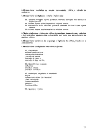 34
8.5-Proporcionar condições de guarda, conservação, velório e retirada de
cadáveres.
8.6-Proporcionar condições de conforto e higiene aos:
8.6.1-paciente: recepção, espera, guarda de pertences, recreação, troca de roupa e
higiene pessoal;
8.6.2-doador: espera, guarda de pertences e higiene pessoal;
8.6.3-funcionário e aluno: descanso, guarda de pertences, troca de roupa e higiene
pessoal;
8.6.4-público: espera, guarda de pertences e higiene pessoal.
8.7-Zelar pela limpeza e higiene do edifício, instalações e áreas externas e materiais
e instrumentais e equipamentos assistenciais, bem como pelo gerenciamento de
resíduos sólidos.
8.8-Proporcionar condições de segurança e vigilância do edifício, instalações e
áreas externas.
8.9-Proporcionar condições de infra-estrutura predial:
8.9.1-de produção:
a)abastecimento de água;
b)alimentação energética;
c)geração de energia;
d)geração de vapor; e,
e)geração de água e ar frio.
8.9.2-de distribuição ou coleta:
a)efluentes;
b)resíduos sólidos;
c)resíduos radioativos.
8.9.3-reservação, lançamento ou tratamento:
a)água;
b)gases combustíveis (GLP e outros);
c)óleo combustível;
d)gases medicinais;
e)esgoto;e
f)resíduos sólidos.
8.9.4-guarda de veículos
 