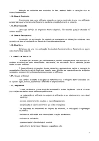 4
Alteração em ambientes sem acréscimo de área, podendo incluir as vedações e/ou as
instalações existentes.
1.1.6. Obra de Ampliação
Acréscimo de área a uma edificação existente, ou mesmo construção de uma nova edificação
para ser agregada funcionalmente (fisicamente ou não) a um estabelecimento já existente.
1.1.7. Obra Inacabada
Obra cujos serviços de engenharia foram suspensos, não restando qualquer atividade no
canteiro de obras.
1.1.8. Obra de Recuperação
Substituição ou recuperação de materiais de acabamento ou instalações existentes, sem
acréscimo de área ou modificação da disposição dos ambientes existentes.
1.1.9. Obra Nova
Construção de uma nova edificação desvinculada funcionalmente ou fisicamente de algum
estabelecimento já existente.
1.2. ETAPAS DE PROJETO
Os projetos para a construção, complementação, reforma ou ampliação de uma edificação ou
conjunto de edificações serão desenvolvidos, basicamente, em três etapas: estudo preliminar, projeto
básico e projeto executivo.
O desenvolvimento consecutivo dessas etapas terá, como ponto de partida, o programa de
necessidades (físico-funcional) do EAS onde deverão estar definidas as características dos ambientes
necessários ao desenvolvimento das atividades previstas na edificação.
1.2.1. Estudo preliminar
Visa a análise e escolha da solução que melhor responda ao Programa de Necessidades, sob
os aspectos legais, técnicos, econômicos e ambiental do empreendimento.
1.2.1.1 Arquitetura
Consiste na definição gráfica do partido arquitetônico, através de plantas, cortes e fachadas
(opcional) em escala livre e que contenham graficamente:
- a implantação da edificação ou conjunto de edificações e seu relacionamento com o local
escolhido;
- acessos, estacionamentos e outros - e expansões possíveis;
- a explicitação do sistema construtivo que serão empregados;
- os esquemas de zoneamento do conjunto de atividades, as circulações e organização
volumétrica;
- o número de edificações, suas destinações e locações aproximadas;
- o número de pavimentos;
- os esquemas de infra-estrutura de serviços;
- o atendimento às normas e índices de ocupação do solo.
 