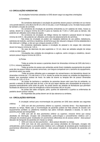 87
4.3- CIRCULAÇÕES HORIZONTAIS
As circulações horizontais adotadas no EAS devem seguir as seguintes orientações:
a) Corredores
Os corredores destinados à circulação de pacientes devem possuir corrimãos em ao menos
uma parede lateral a uma altura de 80 cm a 92 cm do piso, e com finalização curva. Os bate-macas podem
ter também a função de corrimão.
Os corredores de circulação de pacientes ambulantes ou em cadeiras de rodas, macas ou
camas, devem ter a largura mínima de 2,00 m para os maiores de 11,0m e 1,20m para os demais, não
podendo ser utilizados como áreas de espera.
Os corredores de circulação de tráfego intenso de material e pessoal devem ter largura
mínima de 2,00 m, não podendo ser utilizados como área de estacionamento de carrinhos.
Nas áreas de circulação só podem ser instalados telefones de uso público, bebedouros,
extintores de incêndio, carrinhos e lavatórios, de tal forma que não reduzam a largura mínima estabelecida e
não obstruam o tráfego, a não ser que a largura exceda a 2,00 m;
Os corredores destinados apenas à circulação de pessoal e de cargas não volumosas
devem ter largura mínima de 1,20 m.
No caso de desníveis de piso superiores a 1,5 cm, deve ser adotada solução de rampa
unindo os dois níveis.
Circulações das unidades de emergência e urgência, centro cirúrgico e obstétrico, devem
sempre possuir largura mínima de 2,00 m.
b) Portas
Todas as portas de acesso a pacientes devem ter dimensões mínimas de 0,80 (vão livre) x
2,10 m, inclusive sanitários.
Todas as portas de acesso aos ambientes aonde forem instalados equipamentos de grande
porte têm de possuir folhas ou paneis removíveis, com largura compatível com o tamanho do equipamento,
permitindo assim sua saída.
Todas as portas utilizadas para a passagem de camas/macas e de laboratórios devem ter
dimensões mínimas de 1,10 (vão livre) x 2,10 m, exceto as portas de acesso as unidades de diagnóstico e
terapia, que necessitam acesso de maca. As salas de exame ou terapias têm de possuir dimensões
mínimas de 1,20 x 2,10 m.
As portas de banheiros e sanitários de pacientes devem abrir para fora do ambiente, ou
permitir a retirada da folha pelo lado de fora, a fim de que sejam abertas sem necessidade de empurrar o
paciente eventualmente caído atrás da porta. As portas devem ser dotadas de fechaduras que permitam
facilidade de abertura em caso de emergência e barra horizontal a 90 cm do piso.
As portas das salas cirúrgicas, parto, quartos de isolamento e quartos ou enfermarias de
pediatria devem possuir visores.
As maçanetas das portas devem ser do tipo alavanca ou similares.
4.4 - CIRCULAÇÕES VERTICAIS
A circulação vertical para movimentação de pacientes em EAS deve atender aos seguintes
critérios:
• EAS com até dois pavimentos (inferior ou superior), incluindo térreo – fica dispensado de
elevador ou rampa. Neste caso a movimentação de pacientes poderá ser feita através de escada com
equipamentos portáteis ou plataforma mecânica tipo plano inclinado adaptada à escada, no caso do
paciente precisar ser transportado;
• EAS com até de dois pavimentos (inferior ou superior), inclusive térreo que exerça
atividades de internação, cirurgias não ambulatoriais, parto-cirúrgico e procedimentos médicos com a
utilização de anestesia geral, localizadas em pavimento(s) diferente(s) do de acesso exterior - deve possuir
elevador de transporte de pacientes em macas ou rampa;
• EAS com mais de dois pavimentos – deve possuir elevador ou rampa;
• EAS com mais de dois pavimentos que exerça atividades de internação, cirurgias não
ambulatoriais, parto-cirúrgico e procedimentos médicos com a utilização de anestesia geral, localizadas em
pavimento(s) diferente(s) do de acesso exterior - deve possuir elevador de transporte de pacientes em
macas;
 