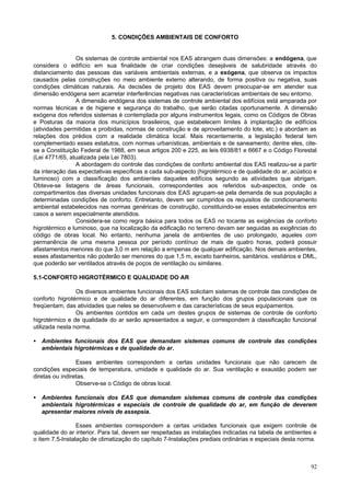 92
5. CONDIÇÕES AMBIENTAIS DE CONFORTO
Os sistemas de controle ambiental nos EAS abrangem duas dimensões: a endógena, que
considera o edifício em sua finalidade de criar condições desejáveis de salubridade através do
distanciamento das pessoas das variáveis ambientais externas, e a exógena, que observa os impactos
causados pelas construções no meio ambiente externo alterando, de forma positiva ou negativa, suas
condições climáticas naturais. As decisões de projeto dos EAS devem preocupar-se em atender sua
dimensão endógena sem acarretar interferências negativas nas características ambientais de seu entorno.
A dimensão endógena dos sistemas de controle ambiental dos edifícios está amparada por
normas técnicas e de higiene e segurança do trabalho, que serão citadas oportunamente. A dimensão
exógena dos referidos sistemas é contemplada por alguns instrumentos legais, como os Códigos de Obras
e Posturas da maioria dos municípios brasileiros, que estabelecem limites à implantação de edifícios
(atividades permitidas e proibidas, normas de construção e de aproveitamento do lote, etc.) e abordam as
relações dos prédios com a realidade climática local. Mais recentemente, a legislação federal tem
complementado esses estatutos, com normas urbanísticas, ambientais e de saneamento; dentre eles, cite-
se a Constituição Federal de 1988, em seus artigos 200 e 225, as leis 6938/81 e 6667 e o Código Florestal
(Lei 4771/65, atualizada pela Lei 7803).
A abordagem do controle das condições de conforto ambiental dos EAS realizou-se a partir
da interação das expectativas específicas a cada sub-aspecto (higrotérmico e de qualidade do ar, acústico e
luminoso) com a classificação dos ambientes daqueles edifícios segundo as atividades que abrigam.
Obteve-se listagens de áreas funcionais, correspondentes aos referidos sub-aspectos, onde os
compartimentos das diversas unidades funcionais dos EAS agrupam-se pela demanda de sua população a
determinadas condições de conforto. Entretanto, devem ser cumpridos os requisitos de condicionamento
ambiental estabelecidos nas normas genéricas de construção, constituindo-se esses estabelecimentos em
casos a serem especialmente atendidos.
Considera-se como regra básica para todos os EAS no tocante as exigências de conforto
higrotérmico e luminoso, que na localização da edificação no terreno devam ser seguidas as exigências do
código de obras local. No entanto, nenhuma janela de ambientes de uso prolongado, aqueles com
permanência de uma mesma pessoa por período contínuo de mais de quatro horas, poderá possuir
afastamentos menores do que 3,0 m em relação a empenas de qualquer edificação. Nos demais ambientes,
esses afastamentos não poderão ser menores do que 1,5 m, exceto banheiros, sanitários, vestiários e DML,
que poderão ser ventilados através de poços de ventilação ou similares.
5.1-CONFORTO HIGROTÉRMICO E QUALIDADE DO AR
Os diversos ambientes funcionais dos EAS solicitam sistemas de controle das condições de
conforto higrotérmico e de qualidade do ar diferentes, em função dos grupos populacionais que os
freqüentam, das atividades que neles se desenvolvem e das características de seus equipamentos.
Os ambientes contidos em cada um destes grupos de sistemas de controle de conforto
higrotérmico e de qualidade do ar serão apresentados a seguir, e correspondem à classificação funcional
utilizada nesta norma.
• Ambientes funcionais dos EAS que demandam sistemas comuns de controle das condições
ambientais higrotérmicas e de qualidade do ar.
Esses ambientes correspondem a certas unidades funcionais que não carecem de
condições especiais de temperatura, umidade e qualidade do ar. Sua ventilação e exaustão podem ser
diretas ou indiretas.
Observe-se o Código de obras local.
• Ambientes funcionais dos EAS que demandam sistemas comuns de controle das condições
ambientais higrotérmicas e especiais de controle de qualidade do ar, em função de deverem
apresentar maiores níveis de assepsia.
Esses ambientes correspondem a certas unidades funcionais que exigem controle de
qualidade do ar interior. Para tal, devem ser respeitadas as instalações indicadas na tabela de ambientes e
o item 7.5-Instalação de climatização do capítulo 7-Instalações prediais ordinárias e especiais desta norma.
 