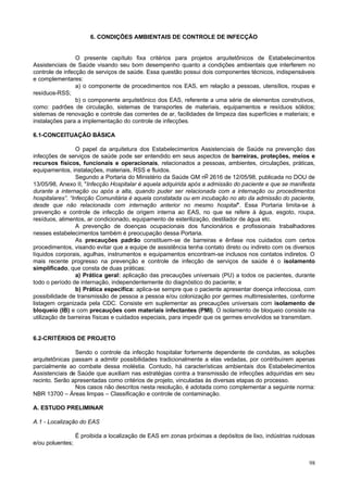 98
6. CONDIÇÕES AMBIENTAIS DE CONTROLE DE INFECÇÃO
O presente capítulo fixa critérios para projetos arquitetônicos de Estabelecimentos
Assistenciais de Saúde visando seu bom desempenho quanto a condições ambientais que interferem no
controle de infecção de serviços de saúde. Essa questão possui dois componentes técnicos, indispensáveis
e complementares:
a) o componente de procedimentos nos EAS, em relação a pessoas, utensílios, roupas e
resíduos-RSS;
b) o componente arquitetônico dos EAS, referente a uma série de elementos construtivos,
como: padrões de circulação, sistemas de transportes de materiais, equipamentos e resíduos sólidos;
sistemas de renovação e controle das correntes de ar, facilidades de limpeza das superfícies e materiais; e
instalações para a implementação do controle de infecções.
6.1-CONCEITUAÇÃO BÁSICA
O papel da arquitetura dos Estabelecimentos Assistenciais de Saúde na prevenção das
infecções de serviços de saúde pode ser entendido em seus aspectos de barreiras, proteções, meios e
recursos físicos, funcionais e operacionais, relacionados a pessoas, ambientes, circulações, práticas,
equipamentos, instalações, materiais, RSS e fluidos.
Segundo a Portaria do Ministério da Saúde GM no 2616 de 12/05/98, publicada no DOU de
13/05/98, Anexo II, "Infecção Hospitalar é aquela adquirida após a admissão do paciente e que se manifesta
durante a internação ou após a alta, quando puder ser relacionada com a internação ou procedimentos
hospitalares”. “Infecção Comunitária é aquela constatada ou em incubação no ato da admissão do paciente,
desde que não relacionada com internação anterior no mesmo hospital". Essa Portaria limita-se à
prevenção e controle de infecção de origem interna ao EAS, no que se refere à água, esgoto, roupa,
resíduos, alimentos, ar condicionado, equipamento de esterilização, destilador de água etc.
A prevenção de doenças ocupacionais dos funcionários e profissionais trabalhadores
nesses estabelecimentos também é preocupação dessa Portaria.
As precauções padrão constituem-se de barreiras e ênfase nos cuidados com certos
procedimentos, visando evitar que a equipe de assistência tenha contato direto ou indireto com os diversos
líquidos corporais, agulhas, instrumentos e equipamentos encontram-se inclusos nos contatos indiretos. O
mais recente progresso na prevenção e controle de infecção de serviços de saúde é o isolamento
simplificado, que consta de duas práticas:
a) Prática geral: aplicação das precauções universais (PU) a todos os pacientes, durante
todo o período de internação, independentemente do diagnóstico do paciente; e
b) Prática específica: aplica-se sempre que o paciente apresentar doença infecciosa, com
possibilidade de transmissão de pessoa a pessoa e/ou colonização por germes multirresistentes, conforme
listagem organizada pela CDC. Consiste em suplementar as precauções universais com isolamento de
bloqueio (IB) e com precauções com materiais infectantes (PMI). O isolamento de bloqueio consiste na
utilização de barreiras físicas e cuidados especiais, para impedir que os germes envolvidos se transmitam.
6.2-CRITÉRIOS DE PROJETO
Sendo o controle da infecção hospitalar fortemente dependente de condutas, as soluções
arquitetônicas passam a admitir possibilidades tradicionalmente a elas vedadas, por contribuírem apenas
parcialmente ao combate dessa moléstia. Contudo, há características ambientais dos Estabelecimentos
Assistenciais de Saúde que auxiliam nas estratégias contra a transmissão de infecções adquiridas em seu
recinto. Serão apresentadas como critérios de projeto, vinculadas às diversas etapas do processo.
Nos casos não descritos nesta resolução, é adotada como complementar a seguinte norma:
NBR 13700 – Áreas limpas – Classificação e controle de contaminação.
A. ESTUDO PRELIMINAR
A.1 - Localização do EAS
É proibida a localização de EAS em zonas próximas a depósitos de lixo, indústrias ruidosas
e/ou poluentes;
 