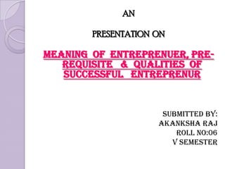 AN PRESENTATION  ON MEANING  OF  ENTREPRENUER, PRE-REQUISITE   &  QUALITIES  OF  SUCCESSFUL   ENTREPRENUR                                       Submitted by: Akanksha Raj                                     Roll no:06                                       V semester  