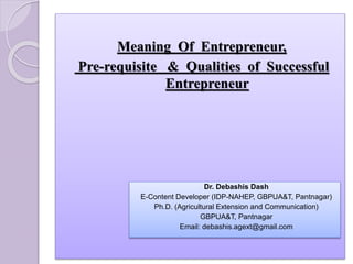 Meaning Of Entrepreneur,
Pre-requisite & Qualities of Successful
Entrepreneur
Dr. Debashis Dash
E-Content Developer (IDP-NAHEP, GBPUA&T, Pantnagar)
Ph.D. (Agricultural Extension and Communication)
GBPUA&T, Pantnagar
Email: debashis.agext@gmail.com
 