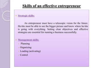 Skills of an effective entrepreneur
 Strategic skills:
An entrepreneur must have a telescopic vision for the future.
He/she must be able to see the bigger picture and know where he/she
is going with everything. Setting clear objectives and effective
strategies are essential for running a business successfully.
 Management skills:
 Planning
 Organizing
 Leading (activating)
 Control
 