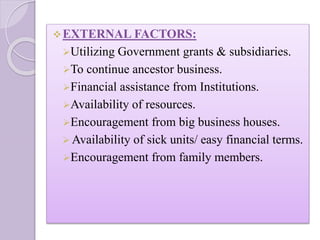 EXTERNAL FACTORS:
Utilizing Government grants & subsidiaries.
To continue ancestor business.
Financial assistance from Institutions.
Availability of resources.
Encouragement from big business houses.
 Availability of sick units/ easy financial terms.
Encouragement from family members.
 
