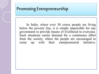 Promoting Entrepreneurship
In India, where over 30 crores people are living
below the poverty line, it is simply impossible for any
government to provide means of livelihood to everyone.
Such situations surely demand for a continuous effort
from the society, where the people are encouraged to
come up with their entrepreneurial initiative.
 