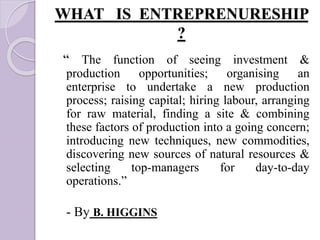WHAT IS ENTREPRENURESHIP
?
“ The function of seeing investment &
production opportunities; organising an
enterprise to undertake a new production
process; raising capital; hiring labour, arranging
for raw material, finding a site & combining
these factors of production into a going concern;
introducing new techniques, new commodities,
discovering new sources of natural resources &
selecting top-managers for day-to-day
operations.”
- By B. HIGGINS
 