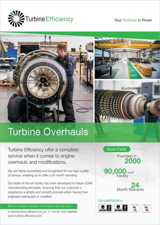 e: info@turbine-efficiency.co.uk t: +44 (0) 1522 696980
www.turbine-efficiency.com
Why not contact a member of the team to find out more
Turbine Efficiency offer a complete
service when it comes to engine
overhauls and modifications.
Our state-of-the-art facility has been developed to follow LEAN
manufacturing principles, ensuring that our customer's
experience a simple and smooth process when having their
engine(s) overhauled or modified.
Accreditations
Turbine Overhauls
We are highly accredited and recognised for our high-quality
of service, enabling us to offer a 24 month warranty.
2000
24
90,000
Founded in
Month Warranty
Facility
+sq.ft
Quick Facts:
 