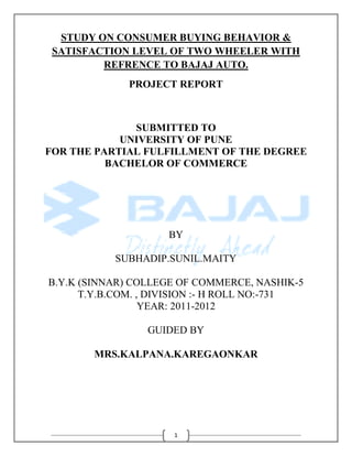 STUDY ON CONSUMER BUYING BEHAVIOR &
 SATISFACTION LEVEL OF TWO WHEELER WITH
         REFRENCE TO BAJAJ AUTO.
              PROJECT REPORT



              SUBMITTED TO
            UNIVERSITY OF PUNE
FOR THE PARTIAL FULFILLMENT OF THE DEGREE
          BACHELOR OF COMMERCE




                     BY

           SUBHADIP.SUNIL.MAITY

B.Y.K (SINNAR) COLLEGE OF COMMERCE, NASHIK-5
      T.Y.B.COM. , DIVISION :- H ROLL NO:-731
                  YEAR: 2011-2012

                 GUIDED BY

        MRS.KALPANA.KAREGAONKAR




                      1
 