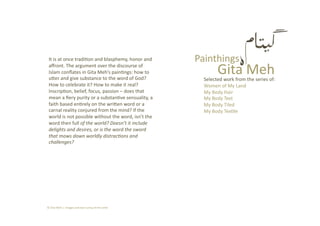Gita Meh 
Painthings It is at once tradi2on and blasphemy, honor and 
aﬀront. The argument over the discourse of 
Islam conﬂates in Gita Meh’s pain2ngs: how to 
uCer and give substance to the word of God? 
How to celebrate it? How to make it real? 
Inscrip2on, belief, focus, passion – does that 
mean a ﬁery purity or a substan2ve sensuality, a 
faith based en2rely on the wriCen word or a 
carnal reality conjured from the mind? If the 
world is not possible without the word, isn’t the 
word then full of the world? Doesn’t it include 
delights and desires, or is the word the sword 
that mows down worldly distrac8ons and 
challenges? 
Selected work from the series of: 
Women of My Land 
My Body Hair  
My Body Text  
My Body Tiled 
My Body Tex2le 
© Gita Meh |  images and text curtsy of the ar2st 
 
