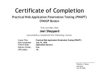 Certificate of Completion
Practical Web Application Penetration Testing (PWAPT)
OWASP Boston
This certifies that
Joel Sheppard
successfully completed the following course:
Course Title: Practical Web Application Penetration Testing (PWAPT)
Date Completed: July 19, 2016
Field of Study: Application Security
Delivery Format: Live
CPE Credits: 18
____________________
Timothy J. Tomes
Instructor
July 19, 2016
 