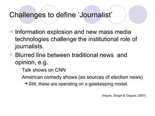 Challenges to define ‘Journalist’ Information explosion and new mass media technologies challenge the institutional role of journalists. Blurred line between traditional news  and opinion, e.g. Talk shows on CNN  American comedy shows (as sources of election news) Still, these are operating on a gatekeeping model.  (Hayes, Singer & Ceppos, 2007) 