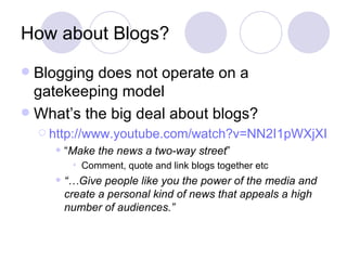 How about Blogs? Blogging does not operate on a gatekeeping model What’s the big deal about blogs? http://www.youtube.com/watch?v=NN2I1pWXjXI&feature=related “ Make the news a two-way street ”  Comment, quote and link blogs together etc “… Give people like you the power of the media and create a personal kind of news that appeals a high number of audiences.”   