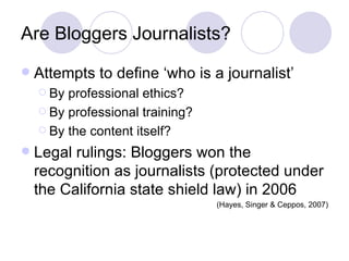 Are Bloggers Journalists? Attempts to define ‘who is a journalist’ By professional ethics?  By professional training? By the content itself? Legal rulings: Bloggers won the recognition as journalists (protected under the California state shield law) in 2006 (Hayes, Singer & Ceppos, 2007) 