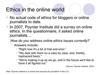 Ethics in the online world No actual code of ethics for bloggers or online journalists to date. In 2007, Poynter Institute did a survey on online ethics. In the questionnaire, it asked online journalists… ‘ How do you address online ethics issues currently ?’   Answers include: "Right now it's a bit of trial and error.” "We deal with them on a case by case, and, frankly, haphazard basis.” "We're making it up as we go, and in the future we'd like to have it all figured out.” (Source: Poynter Institute, 2007) Note: Poynter Institute is a school and resource for journalism in the U.S. 
