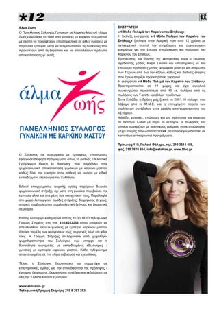 
ΕΚΣΤΡΑΤΕΙΑ
«Η Μόδα Πολεμά τον Καρκίνο του Στήθους»
Η διεθνής εκστρατεία «Η Μόδα Πολεμά τον Καρκίνο του
Στήθους» ξεκίνησε στην Αμερική πριν από 12 χρόνια με
αντικειμενικό σκοπό την ενημέρωση και συγκέντρωση
χρημάτων για την έρευνα, επιμόρφωση και πρόληψη του
Καρκίνου του Στήθους.
Εμπνευστής και ιδρυτής της εκστρατείας είναι ο γνωστός
σχεδιαστής μόδας Ralph Lauren και υποστηρικτές οι πιο
επώνυμοι σχεδιαστές μόδας, κορυφαία μοντέλα και άνθρωποι
των Τεχνών από όλο τον κόσμο, καθώς και διεθνείς εταιρίες
που έχουν στηρίξει την εκστρατεία χορηγικά.
Η εκστρατεία «Η Μόδα Πολεμά τον Καρκίνο του Στήθους»
δραστηριοποιείται σε 11 χώρες και έχει συνολικά
συγκεντρώσει περισσότερα από 40 εκ. δολάρια από τις
πωλήσεις των T-shirts και άλλων προϊόντων.
Στην Ελλάδα, η δράση μας ξεκινά το 2001. Η κάλυψη που
λάβαμε από τα Μ.Μ.Ε. και η επιτυχημένη πορεία των
πωλήσεων συνέβαλαν στην μεγάλη αναγνωρισιμότητα του
«Στόχου».
Χιλιάδες γυναίκες, επώνυμες και μη, αγάπησαν και φόρεσαν
το διάσημο T-shirt με σήμα το «Στόχο», οι πωλήσεις του
οποίου συνεχίζουν με αυξητικούς ρυθμούς συγκεντρώνοντας
μέχρι στιγμής πάνω από 900.000€, τα οποία έχουν διατεθεί σε
καινοτόμα αντικαρκινικά προγράμματα.
Τρίτωνος 119, Παλαιό Φάληρο, τηλ. 210 3614 488,
φαξ. 210 3610 664, info@estohos.gr, www.ftbc.gr
Άλμα Ζωής
Ο Πανελλήνιος Σύλλογος Γυναικών με Καρκίνο Μαστού «Άλμα
Ζωής» ιδρύθηκε το 1988 από γυναίκες με καρκίνο του μαστού
με σκοπό να προσφέρουν υποστήριξη και σε άλλες γυναίκες με
παρόμοια εμπειρία, ώστε να αντιμετωπίσουν τις δυσκολίες που
προκύπτουν από τη θεραπεία και να αποτελέσουν πρότυπο
αποκατάστασης γι’ αυτές.
Ο Σύλλογος σε συνεργασία με έμπειρους επιστήμονες
εφαρμόζει διάφορα προγράμματα όπως το Διεθνές Εθελοντικό
Πρόγραμμα Reach to Recovery, που συμβάλλει στην
ψυχοκοινωνική αποκατάσταση γυναικών με καρκίνο μαστού
καθώς δίνει την ευκαιρία στην ασθενή να μιλήσει με ειδικά
εκπαιδευμένη εθελόντρια του Συλλόγου.
Ειδικοί επαγγελματίες ψυχικής υγείας παρέχουν δωρεάν
ψυχοκοινωνική στήριξη, όχι μόνο στη γυναίκα που βιώνει την
εμπειρία αλλά και στα μέλη των οικογενειών τους. Παράλληλα
στο χώρο λειτουργούν ομάδες στήριξης, διαχείρισης άγχους,
ατομική συμβουλευτική, συμβουλευτική ζεύγους και βιωματικά
σεμινάρια.
Επίσης λειτουργεί καθημερινά από τις 10.00-18.00 Τηλεφωνική
Γραμμή Στήριξης στο τηλ. 210-8253253 όπου μπορούν να
απευθυνθούν τόσο οι γυναίκες με εμπειρία καρκίνου μαστού
όσο και τα μέλη των οικογενειών τους, συγγενείς αλλά και φίλοι
τους. Η Γραμμή Στήριξης στελεχώνεται από ψυχολόγο-
ψυχοθεραπεύτρια του Συλλόγου, ενώ υπάρχει και η
δυνατότητα συνομιλίας με εκπαιδευμένες εθελόντριες -
γυναίκες με εμπειρία καρκίνου μαστού. Κάθε τηλεφώνημα
απαντάται μέσα σε ένα κλίμα σεβασμού και εχεμύθειας.
Τέλος, ο Σύλλογος διοργανώνει και συμμετέχει σε
επιστημονικές ομιλίες για την σπουδαιότητα της πρόληψης -
έγκαιρης διάγνωσης, διοργανώνει συνέδρια και εκδηλώσεις σε
όλη την Ελλάδα και στο εξωτερικό.
www.almazois.gr
Τηλεφωνική Γραμμή Στήριξης 210 8 253 253
 