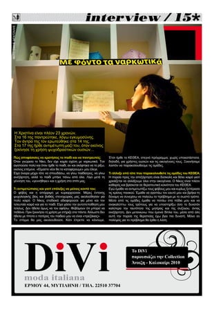 
Πώς αποφάσισες να κρατήσεις το παιδί και να παντρευτείς;
Όταν γνώρισα το Νίκο, δεν είχε καμία σχέση με ναρκωτικά. Τον
αγαπούσα πολύ και όταν ήρθε το παιδί, αν και σκέφτηκα να το ρίξω,
εκείνος επέμενε. «Είμαστε νέοι θα τα καταφέρουμε» μου έλεγε.
Είχα όνειρα μέχρι τότε να σπουδάσω, να γίνω παιδίατρος, να γίνω
ανεξάρτητη, αλλά το παιδί μπήκε πάνω από όλα. Λίγο μετά τη
γέννηση του, «γεννήθηκε» και η χρήση στο σπίτι μας.
Τι αντιμετώπισες και γιατί επέλεξες να μείνεις κοντά του;
Ο φόβος και η απόρριψη με κυριαρχούσαν. Μέρες έντονης
ψυχολογικής βίας και βαθιάς στενοχώριας μας ακολούθησαν για
πολύ καιρό. Ο Νίκος σταδιακά αδιαφορούσε για μένα και τον
τελευταίο καιρό και για το παιδί. Είχα χάσει την αυτοπεποίθηση μου
τελείως. Δεν ήθελα όμως να τον αφήσω. Φοβόμουν ότι μπορεί να
πεθάνει. Πριν ξεκινήσει τη χρήση με στήριζε στα πάντα. Άλλωστε δεν
ήθελα με τίποτα ο πατέρας του παιδιού μου να είναι «πρεζάκιας».
Το στίγμα θα μας ακολουθούσε. Κάτι έπρεπε να κάνουμε.
Έτσι ήρθε το ΚΕΘΕΑ, στεγνό πρόγραμμα, χωρίς υποκατάστατα,
δηλαδή, για χρήστες ουσιών και τις οικογένειες τους. Ξεκινήσαμε
λοιπόν να παρακολουθούμε τις ομάδες.
Tι άλλαξε από τότε που παρακολουθείτε τις ομάδες του ΚΕΘΕΑ;
Η πορεία προς την απεξάρτηση είναι δύσκολη και θέλει καιρό γιατί
χρειάζεται να αλλάξουμε όλοι στην οικογένεια. Ο Νίκος είναι πλέον
καθαρός και βρίσκεται σε θεραπευτική κοινότητα του ΚΕΘΕΑ.
Εγώ έμαθα να αντιμετωπίζω τους φόβους μου και κυρίως ξεπέρασα
τις κρίσεις πανικού. Έμαθα να αγαπάω τον εαυτό μου και βρήκα τη
δύναμη να συνεχίσω να παλεύω το πρόβλημα με το σωστό τρόπο.
Μέσα από τις ομάδες έμαθα να πατάω στα πόδια μου και να
ανακαλύπτω τους τρόπους για να υποστηρίξω όσο το δυνατόν
καλύτερα την ταυτότητα της μητέρας και της συζύγου, όντας
ανεξάρτητη. Δεν μετανιώνω που έμεινα δίπλα του, μέσα από όλη
αυτή την πορεία της θεραπείας έχω βγει πιο δυνατή. Μόνο αν
παλέψεις για το πρόβλημα θα έρθει η λύση.
Η Χριστίνα είναι πλέον 23 χρονών.
Στα 16 της παντρεύτηκε, λόγω εγκυμοσύνης.
Τον άντρα της τον ερωτεύθηκε στα 14 της.
Στα 17 της ήρθε αντιμέτωπη μαζί του, όταν εκείνος
ξεκίνησε τη χρήση ψυχοδραστικών ουσιών…
moda italiana
ΕΡΜΟΥ 44, ΜΥΤΙΛΗΝΗ / ΤΗΛ. 22510 37704
Το DiVi
παρουσιάζει την Collection
Άνοιξη - Καλοκαίρι 2010
ΦΩΤΟ:ΣΑΚΗΣΜΠΑΤΖΑΛΗΣ
 