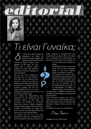 
εν ξέρω γιατί, αλλά οι ορισμοί με
προκαλούν και θετικά και
αρνητικά. Αρνητικά ακριβώς γιατί
βάζουν όρια. Και όταν μπουν όρια
είναι σαν να κλείνει η πόρτα, κι όλο
φοβάμαι ότι κάτι έμεινε απ΄ έξω.
Θετικά γιατί ο ορισμός απαιτεί
ακρίβεια και ουσία, άρα οικονομία
διανοητική. Κι αυτό σε αναγκάζει να
είσαι ουσιαστικός.
Δεν θα μπω στον πειρασμό να
απαντήσω στο «τι είναι γυναίκα»,
αλλά ήδη, από την εισαγωγή μου,
φαίνεται ο τρόπος που μπορεί να
σκέφτεται μία γυναίκα. Είναι σίγουρα
αναλυτική! Κι αν τολμήσω άλλη μια
γενίκευση (πράγμα που δεν μου
αρέσει καθόλου) θα πω ότι είναι
ολόκληρη μια αγκαλιά ανοιχτή, σαν το υ που
δεσπόζει στη λέξη Γυναίκα.
Στην ιστορία της ανθρωπότητας πρω-
ταγωνιστεί στις πιο παράτολμες και ανα-
τρεπτικές στιγμές, την ίδια στιγμή που
αγωνίζεται και διεκδικεί τα αυτονόητα.
Φορτώνεται ρόλους, στηρίζει, εμψυχώνει,
κατανοεί. Μερικές φορές περνάει απέναντι –
επιτίθεται, ανταγωνίζεται τον άνδρα, εκδι-
κείται– και όταν η γυναίκα δείχνει δόντια και
νύχια, είναι το πιο επικίνδυνο είδος!
Το σίγουρο είναι ότι, ό,τι κι αν κάνει,
βρίσκοντας ή χάνοντας τη θηλυκότητά της,
συμπορευόμενη ή ανταγωνιζόμενη τον
άνδρα, δεχόμενη ή απορρίπτοντας τους
πολλαπλούς της ρόλους, θέλει - δεν θέλει,
είναι ο καταλύτης της συνεκτικότητας του
κοινωνικού ιστού. Όπως είναι σίγουρο ότι
είναι το κίνητρο για τις κινήσεις του
άνδρα.
Κατά βάθος δεν ξέρω αν η κοινωνία
έπαψε ποτέ να είναι μητριαρχική.
Ακόμα κι όταν στην επιφάνεια
μοιάζει να συμβαίνει το αντίθετο.
Αν μπορούσα να διαλέξω φύλο,
εκατό φορές να ξαναγεννιόμουν, θα
διάλεγα να γεννηθώ γυναίκα. Για να
έχω την ευλογία να δημιουργήσω
ζωή. Για να αγαπήσω και να
αγαπηθώ ξανά από τον άντρα. Για
να προσπαθήσω να δοξάσω το
ανθρώπινο είδος. Για να αγκαλιάσω,
να προστατέψω, να διδάξω κατανόηση. Και
όχι βέβαια για να αποδείξω ότι ο άντρας είναι
αναγκαίο κακό!...
Στους δύσκολους καιρούς που ζούμε η
ευθύνη μας για τον επαναπροσδιορισμό των
αξιών είναι μεγάλη. Έχουμε αντοχές. Έχουμε
ικανότητες. Έχουμε έντονο ένστικτο επι-
βίωσης.
Ας αρθούμε στο ύψος των περιστάσεων!
Τι είναι Γυναίκα;
δ
Επιμέλεια: Δέσποινα Παπαστεργίου
 