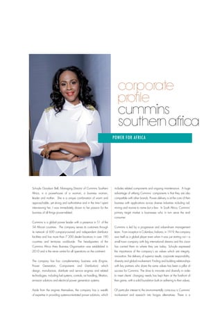 Schuyla Goodson Bell, Managing Director of Cummins Southern
Africa, is a powerhouse of a woman; a business woman,
leader and mother. She is a unique combination of warm and
approachable, yet strong and authoritative and in the time I spent
interviewing her, I was immediately drawn to her passion for the
business of all things power-related.
Cummins is a global power leader with a presence in 51 of the
54 African countries. The company serves its customers through
its network of 600 company-owned and independent distributor
facilities and has more than 7 200 dealer locations in over 190
countries and territories worldwide. The headquarters of the
Cummins Africa Area Business Organisation was established in
2010 and is the nerve centre for all operations on the continent.
The company has four complementary business units (Engine,
Power Generation, Components and Distribution) which
design, manufacture, distribute and service engines and related
technologies, including fuel systems, controls, air handling, filtration,
emission solutions and electrical power generation systems.
Aside from the engines themselves, the company has a wealth
of expertise in providing systems-orientated power solutions, which
includes related components and ongoing maintenance. A huge
advantage of utilising Cummins’ components is that they are also
compatible with other brands. Power delivery is at the core of their
business with applications across diverse industries including rail,
mining and marine to name but a few. In South Africa, Cummins’
primary target market is businesses who in turn serve the end-
consumer.
Cummins is led by a progressive and value-driven management
team. From inception in Columbus, Indiana, in 1919, the company
saw itself as a global player even when it was just starting out – a
small town company with big international dreams and this vision
has carried them to where they are today. Schuyla expressed
the importance of the company’s six values which are integrity,
innovation, the delivery of superior results, corporate responsibility,
diversity and global involvement. Finding and building relationships
with key partners who share the same values has been a pillar of
success for Cummins. The drive to innovate and diversify in order
to meet clients’ changing needs has kept them at the forefront of
their game, with a solid foundation built on adhering to their values.
Of particular interest to the environmentally conscious is Cummins’
involvement and research into biogas alternatives. There is a
Southern Africa
POWER FOR AFRICA
 