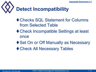 Aggregate Awareness 3.1



                        Detect Incompatibility

                        Checks SQL Statement for Columns
                         from Selected Table
                        Check Incompatible Settings at least
                         once
                        Set On or Off Manually as Necessary
                        Check All Necessary Tables




Real Experience. Real Advantage.   © 2011– Creative Technology and Training Solutions, LLC                      1 - 11
 