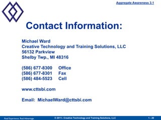 Aggregate Awareness 3.1




                      Contact Information:
                  Michael Ward
                  Creative Technology and Training Solutions, LLC
                  56132 Parkview
                  Shelby Twp., MI 48316

                  (586) 677-8300      Office
                  (586) 677-8301      Fax
                  (586) 484-5523      Cell

                  www.cttsbi.com

                  Email: MichaelWard@cttsbi.com



Real Experience. Real Advantage.   © 2011– Creative Technology and Training Solutions, LLC                      1 - 20
 