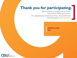 [
                                Thank you for participating.
                                                       Please remember to complete and return your
                                                                evaluation form following this session.
                                      For ongoing education on this area of focus, visit the Year-Round
                                                              Community page at www.asug.com/yrc
                                                                                                          ]
                                                             [   SESSION CODE:
                                                                 5004




Real Experience. Real Advantage.                                                                          21
 