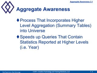 Aggregate Awareness 3.1



                        Aggregate Awareness

                        Process That Incorporates Higher
                         Level Aggregation (Summary Tables)
                         into Universe
                        Speeds up Queries That Contain
                         Statistics Reported at Higher Levels
                         (i.e. Year)




Real Experience. Real Advantage.   © 2011– Creative Technology and Training Solutions, LLC                       1-4
 