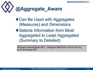 Aggregate Awareness 3.1



                        @Aggregate_Aware

                        Can Be Used with Aggregates
                         (Measures) and Dimensions
                        Selects Information from Most
                         Aggregated to Least Aggregated
                         (Summary to Detailed)




Real Experience. Real Advantage.   © 2011– Creative Technology and Training Solutions, LLC                       1-8
 