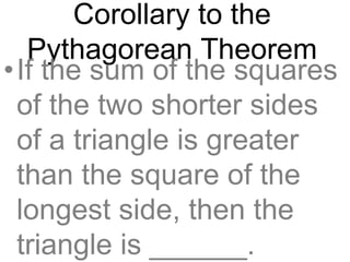 Corollary to the
Pythagorean Theorem
•If the sum of the squares
of the two shorter sides
of a triangle is greater
than the square of the
longest side, then the
triangle is ______.
 