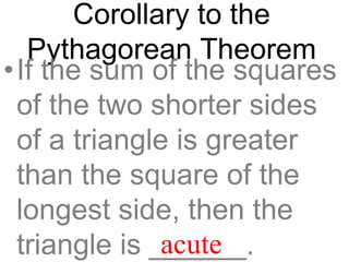 Corollary to the
Pythagorean Theorem
•If the sum of the squares
of the two shorter sides
of a triangle is greater
than the square of the
longest side, then the
triangle is ______.acute
 