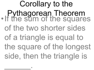 Corollary to the
Pythagorean Theorem
•If the sum of the squares
of the two shorter sides
of a triangle is equal to
the square of the longest
side, then the triangle is
______.
 