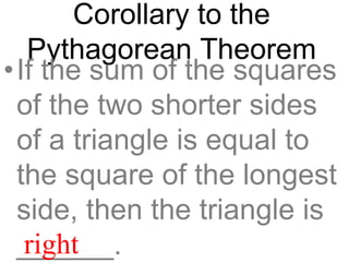 Corollary to the
Pythagorean Theorem
•If the sum of the squares
of the two shorter sides
of a triangle is equal to
the square of the longest
side, then the triangle is
______.right
 