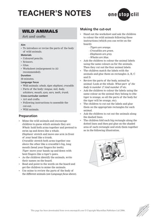 TEACHER’S NOTES
                                                               Making the cut-out
     WILD ANIMALS
                                                               •   Hand out the worksheet and ask the children
     Art and crafts                                                to colour the wild animals following these
                                                                   instructions (which you can write on the
    Aim                                                            board):
    • To introduce or revise the parts of the body                      - Tigers are orange.
      of wild animals.                                                  - Crocodiles are green.
    Materials                                                           - Elephants are grey.
    • Coloured pencils.                                                 - Whales are blue.
    • Scissors.                                                •   Ask the children to colour the animal labels
                                                                   using the same colours as for the animals.
    • Glue.
                                                                   Then they cut out the four animal labels.
    • Worksheet (enlargement to A3
                                                               •   The children match the labels with the
      recommended).
                                                                   animals and glue them on rectangles A, B, C
    Duration
                                                                   and D.
    30 minutes.
                                                               •   Review the parts of the body, animal by
    Language focus
                                                                   animal: Look at the whale. What part of the
    • Wild animals: whale, tiger elephant, crocodile.
                                ,
                                                                   body is number 1? And number 3? etc.
    • Parts of the body: tongue, tail, body,
                                                               •   Ask the children to colour the labels using the
      whiskers, mouth, eyes, ears, teeth, trunk.
                                                                   same colour as the animal they belong to (the
    Cross-curricular content
                                                                   tiger is orange, so all the parts of the body for
    • Art and crafts.
                                                                   the tiger will be orange, etc).
    • Following instructions to assemble the                   •   The children to cut out the labels and glue
      cut-out.                                                     them on the appropriate rectangles for each
    • Wild animals.                                                animal.
                                                               •   Ask the children to cut out the animals along
Preparation                                                        the dashed lines.
•    Mime the wild animals and encourage                       •   The children fold each big rectangle along the
     children to guess which animals they are:                     dotted lines and then put glue on the shaded
     Whale: hold both arms together and pretend to                 area of each rectangle and stick them together
     swim up and down like a whale.                                as in the following illustration.
     Elephant: stretch and move one arm in front
     of your head like a trunk.
     Crocodile: stretch both arms together one
     above the other like a crocodile’s big, long
     mouth (bend your fingers for teeth).
     Tiger: move your hands up and down with
     bent fingers like a tiger’s paws.
•    As the children identify the animals, write
     their names on the board.
•    Read and point to the words on the board and
     get the children to mime the animals.
•    Use mime to review the parts of the body of
     the different animals (see Language focus above).
                                                                                                                                  D •
                                                                                                                              TE E E
                                                                                                                            SI AD L
                                                                                                                          EB LO B
                                                                                                                         W N IA
                                                                                                                       M W P




             This page has been downloaded from www.onestopclil.com © Copyright Macmillan Publishers Ltd 2006.
                                                                                                                      O DO O
                                                                                                                    FR BE C
                                                                                                                     N TO
                                                                                                                   CA O
                                                                                                                  H
                                                                                                                  •P
 
