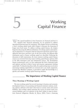 5 Working
Capital Finance
With a good foundation in how businesses are financed and how to
interpret their financial statements, we are prepared to address
specialized financing issues for enterprises. This chapter focuses on financing
a firm’s working capital needs while Chapter 6 discusses the financing of
longer term fixed assets. To address working capital finance, the chapter
begins by discussing the different definitions of working capital, and explain-
ing its importance to a business, both for long-term operations and for man-
aging the short-term cash flow cycle. In the next section, the different debt
instruments used to finance working capital are described. Following the
discussion of debt instruments, the most common working capital finance
sources are reviewed. Firms face many working capital finance options, both
in the debt instrument used and institutional sources. The development
finance professional’s job is to first understand the firm’s financing needs
and capacity and then to help it locate and structure appropriate working
capital debt. To help develop these skills, the underwriting issues involved in
structuring working capital debt are reviewed and a case study assignment,
Crystal Clear Window Company, is provided to apply this knowledge to a
specific and realistic working capital financing situation.
Three Meanings of Working Capital
The term working capital has several meanings in business and economic
development finance. In accounting and financial statement analysis, work-
ing capital is defined as the firm’s short-term or current assets and current
liabilities. Net working capital represents the excess of current assets over
current liabilities and is an indicator of the firm’s ability to meet its short-
term financial obligations (Brealey & Myers, 2002). From a financing
91
____________ The Importance of Working Capital Finance
05-Seidman.qxd 5/19/04 6:20 PM Page 91
 