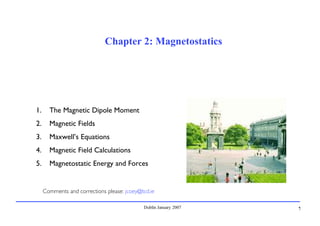 Dublin January 2007 1
Chapter 2: Magnetostatics
1. The Magnetic Dipole Moment
2. Magnetic Fields
3. Maxwell’s Equations
4. Magnetic Field Calculations
5. Magnetostatic Energy and Forces
Comments and corrections please: jcoey@tcd.ie
 