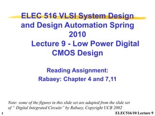 ELEC516/10 Lecture 9
1
ELEC 516 VLSI System Design
and Design Automation Spring
2010
Lecture 9 - Low Power Digital
CMOS Design
Reading Assignment:
Rabaey: Chapter 4 and 7,11
Note: some of the figures in this slide set are adapted from the slide set
of “ Digital Integrated Circuits” by Rabaey, Copyright UCB 2002
 