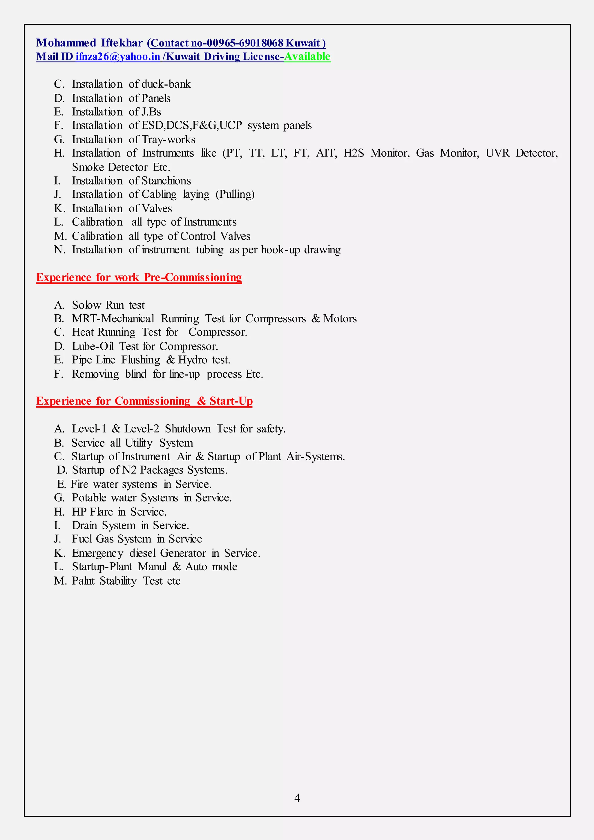 Mohammed Iftekhar (Contact no-00965-69018068 Kuwait )
Mail ID ifnza26@yahoo.in /Kuwait Driving License-Available
4
C. Installation of duck-bank
D. Installation of Panels
E. Installation of J.Bs
F. Installation of ESD,DCS,F&G,UCP system panels
G. Installation of Tray-works
H. Installation of Instruments like (PT, TT, LT, FT, AIT, H2S Monitor, Gas Monitor, UVR Detector,
Smoke Detector Etc.
I. Installation of Stanchions
J. Installation of Cabling laying (Pulling)
K. Installation of Valves
L. Calibration all type of Instruments
M. Calibration all type of Control Valves
N. Installation of instrument tubing as per hook-up drawing
Experience for work Pre-Commissioning
A. Solow Run test
B. MRT-Mechanical Running Test for Compressors & Motors
C. Heat Running Test for Compressor.
D. Lube-Oil Test for Compressor.
E. Pipe Line Flushing & Hydro test.
F. Removing blind for line-up process Etc.
Experience for Commissioning & Start-Up
A. Level-1 & Level-2 Shutdown Test for safety.
B. Service all Utility System
C. Startup of Instrument Air & Startup of Plant Air-Systems.
D. Startup of N2 Packages Systems.
E. Fire water systems in Service.
G. Potable water Systems in Service.
H. HP Flare in Service.
I. Drain System in Service.
J. Fuel Gas System in Service
K. Emergency diesel Generator in Service.
L. Startup-Plant Manul & Auto mode
M. Palnt Stability Test etc
 