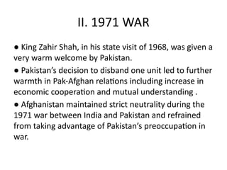 II. 1971 WAR
● King Zahir Shah, in his state visit of 1968, was given a
very warm welcome by Pakistan.
● Pakistan’s decision to disband one unit led to further
warmth in Pak-Afghan relations including increase in
economic cooperation and mutual understanding .
● Afghanistan maintained strict neutrality during the
1971 war between India and Pakistan and refrained
from taking advantage of Pakistan’s preoccupation in
war.
 
