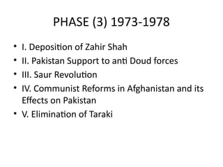 PHASE (3) 1973-1978
• I. Deposition of Zahir Shah
• II. Pakistan Support to anti Doud forces
• III. Saur Revolution
• IV. Communist Reforms in Afghanistan and its
Effects on Pakistan
• V. Elimination of Taraki
 
