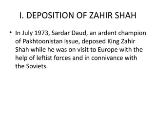 I. DEPOSITION OF ZAHIR SHAH
• In July 1973, Sardar Daud, an ardent champion
of Pakhtoonistan issue, deposed King Zahir
Shah while he was on visit to Europe with the
help of leftist forces and in connivance with
the Soviets.
 