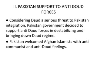 II. PAKISTAN SUPPORT TO ANTI DOUD
FORCES
● Considering Daud a serious threat to Pakistan
integration, Pakistan government decided to
support anti Daud forces in destabilizing and
bringing down Daud regime.
● Pakistan welcomed Afghan Islamists with anti
communist and anti-Doud feelings.
 