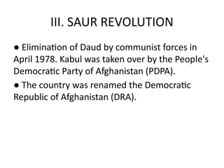 III. SAUR REVOLUTION
● Elimination of Daud by communist forces in
April 1978. Kabul was taken over by the People's
Democratic Party of Afghanistan (PDPA).
● The country was renamed the Democratic
Republic of Afghanistan (DRA).
 